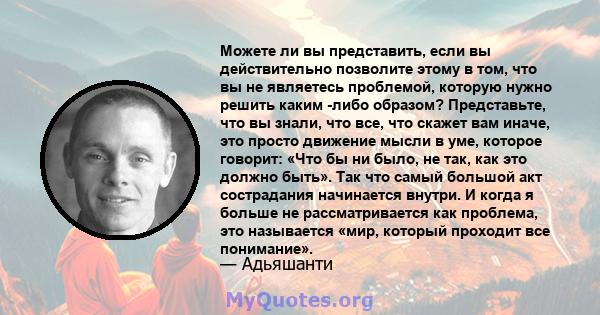 Можете ли вы представить, если вы действительно позволите этому в том, что вы не являетесь проблемой, которую нужно решить каким -либо образом? Представьте, что вы знали, что все, что скажет вам иначе, это просто