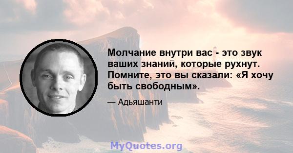 Молчание внутри вас - это звук ваших знаний, которые рухнут. Помните, это вы сказали: «Я хочу быть свободным».