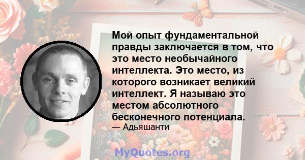 Мой опыт фундаментальной правды заключается в том, что это место необычайного интеллекта. Это место, из которого возникает великий интеллект. Я называю это местом абсолютного бесконечного потенциала.