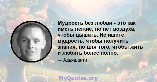 Мудрость без любви - это как иметь легкие, но нет воздуха, чтобы дышать. Не ищите мудрость, чтобы получить знания, но для того, чтобы жить и любить более полно.