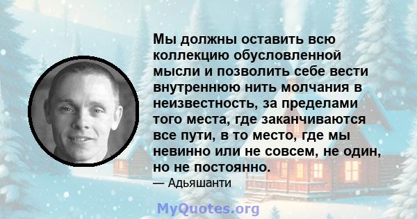 Мы должны оставить всю коллекцию обусловленной мысли и позволить себе вести внутреннюю нить молчания в неизвестность, за пределами того места, где заканчиваются все пути, в то место, где мы невинно или не совсем, не