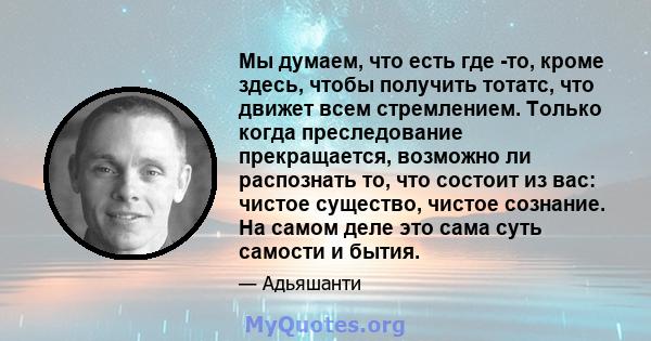 Мы думаем, что есть где -то, кроме здесь, чтобы получить тотатс, что движет всем стремлением. Только когда преследование прекращается, возможно ли распознать то, что состоит из вас: чистое существо, чистое сознание. На