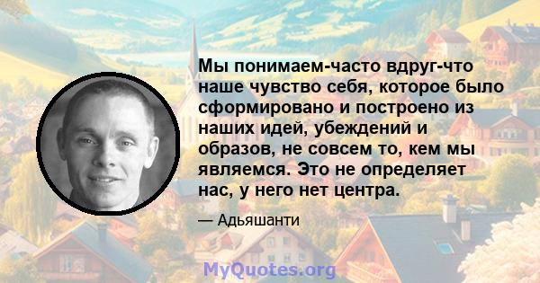 Мы понимаем-часто вдруг-что наше чувство себя, которое было сформировано и построено из наших идей, убеждений и образов, не совсем то, кем мы являемся. Это не определяет нас, у него нет центра.