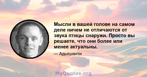 Мысли в вашей голове на самом деле ничем не отличаются от звука птицы снаружи. Просто вы решаете, что они более или менее актуальны.