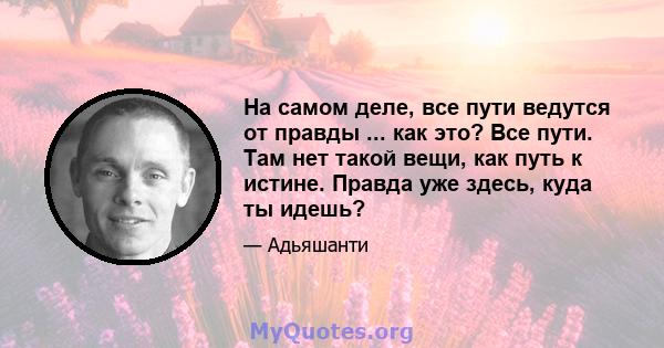 На самом деле, все пути ведутся от правды ... как это? Все пути. Там нет такой вещи, как путь к истине. Правда уже здесь, куда ты идешь?