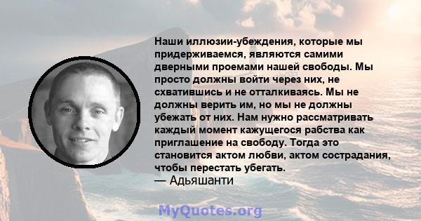 Наши иллюзии-убеждения, которые мы придерживаемся, являются самими дверными проемами нашей свободы. Мы просто должны войти через них, не схватившись и не отталкиваясь. Мы не должны верить им, но мы не должны убежать от