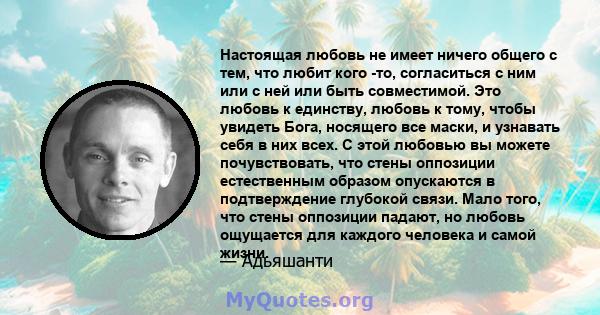 Настоящая любовь не имеет ничего общего с тем, что любит кого -то, согласиться с ним или с ней или быть совместимой. Это любовь к единству, любовь к тому, чтобы увидеть Бога, носящего все маски, и узнавать себя в них