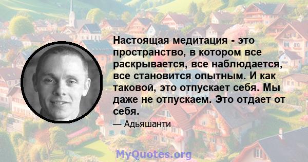 Настоящая медитация - это пространство, в котором все раскрывается, все наблюдается, все становится опытным. И как таковой, это отпускает себя. Мы даже не отпускаем. Это отдает от себя.