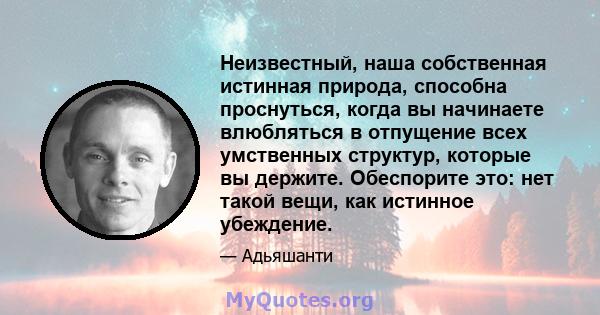 Неизвестный, наша собственная истинная природа, способна проснуться, когда вы начинаете влюбляться в отпущение всех умственных структур, которые вы держите. Обеспорите это: нет такой вещи, как истинное убеждение.