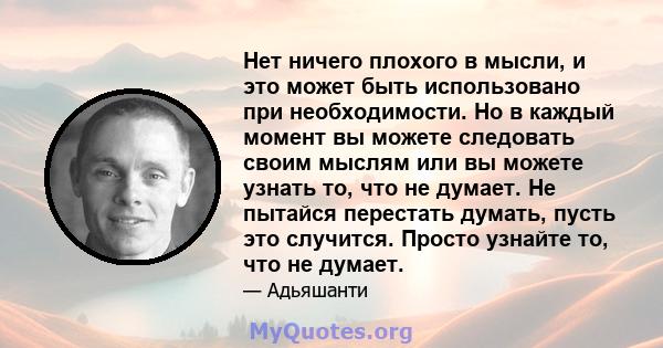 Нет ничего плохого в мысли, и это может быть использовано при необходимости. Но в каждый момент вы можете следовать своим мыслям или вы можете узнать то, что не думает. Не пытайся перестать думать, пусть это случится.