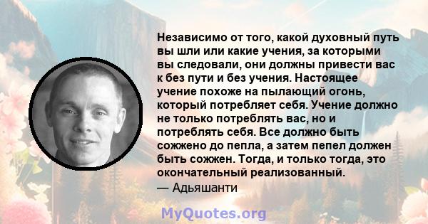 Независимо от того, какой духовный путь вы шли или какие учения, за которыми вы следовали, они должны привести вас к без пути и без учения. Настоящее учение похоже на пылающий огонь, который потребляет себя. Учение