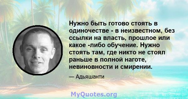 Нужно быть готово стоять в одиночестве - в неизвестном, без ссылки на власть, прошлое или какое -либо обучение. Нужно стоять там, где никто не стоял раньше в полной наготе, невиновности и смирении.