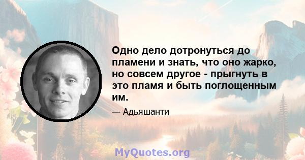 Одно дело дотронуться до пламени и знать, что оно жарко, но совсем другое - прыгнуть в это пламя и быть поглощенным им.