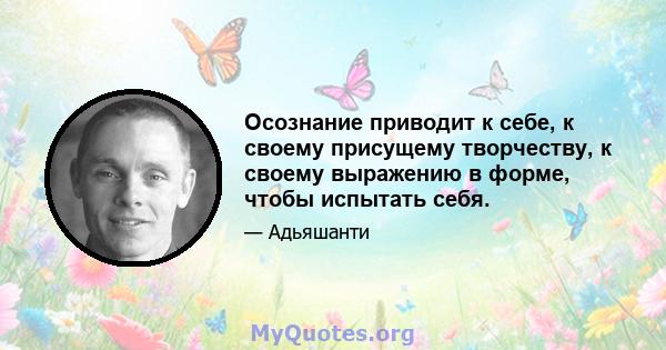 Осознание приводит к себе, к своему присущему творчеству, к своему выражению в форме, чтобы испытать себя.