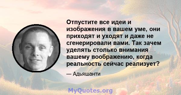 Отпустите все идеи и изображения в вашем уме, они приходят и уходят и даже не сгенерировали вами. Так зачем уделять столько внимания вашему воображению, когда реальность сейчас реализует?