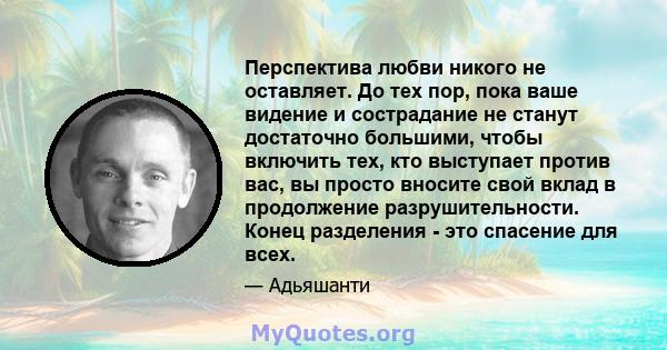 Перспектива любви никого не оставляет. До тех пор, пока ваше видение и сострадание не станут достаточно большими, чтобы включить тех, кто выступает против вас, вы просто вносите свой вклад в продолжение