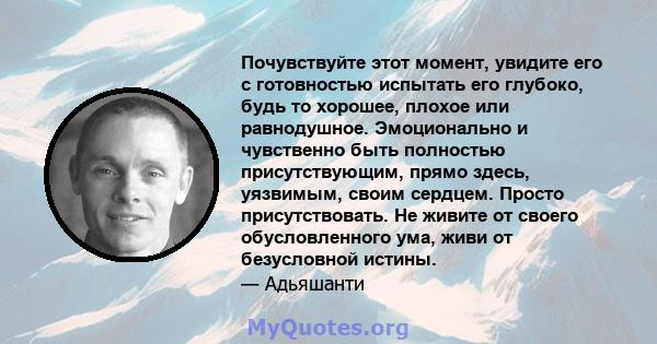 Почувствуйте этот момент, увидите его с готовностью испытать его глубоко, будь то хорошее, плохое или равнодушное. Эмоционально и чувственно быть полностью присутствующим, прямо здесь, уязвимым, своим сердцем. Просто