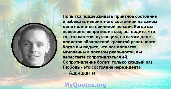 Попытка поддерживать приятное состояние и избежать неприятного состояния на самом деле является причиной печали. Когда вы перестаете сопротивляться, вы видите, что то, что кажется пугающим, на самом деле является