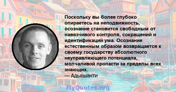 Поскольку вы более глубоко опираетесь на неподвижность, осознание становится свободным от навязчивого контроля, сокращений и идентификаций ума. Осознание естественным образом возвращается к своему государству