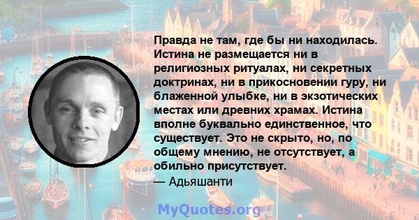 Правда не там, где бы ни находилась. Истина не размещается ни в религиозных ритуалах, ни секретных доктринах, ни в прикосновении гуру, ни блаженной улыбке, ни в экзотических местах или древних храмах. Истина вполне