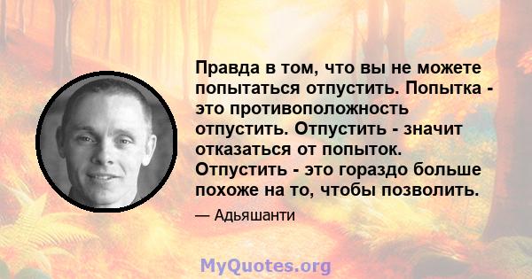 Правда в том, что вы не можете попытаться отпустить. Попытка - это противоположность отпустить. Отпустить - значит отказаться от попыток. Отпустить - это гораздо больше похоже на то, чтобы позволить.