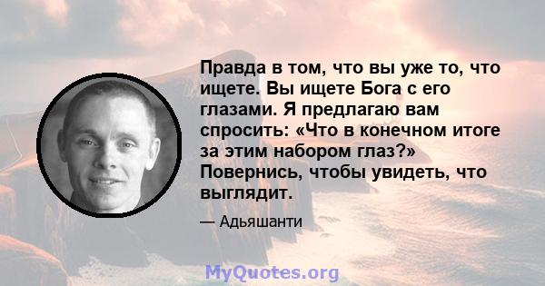 Правда в том, что вы уже то, что ищете. Вы ищете Бога с его глазами. Я предлагаю вам спросить: «Что в конечном итоге за этим набором глаз?» Повернись, чтобы увидеть, что выглядит.