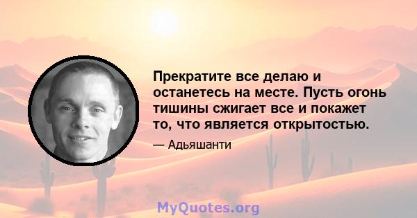 Прекратите все делаю и останетесь на месте. Пусть огонь тишины сжигает все и покажет то, что является открытостью.