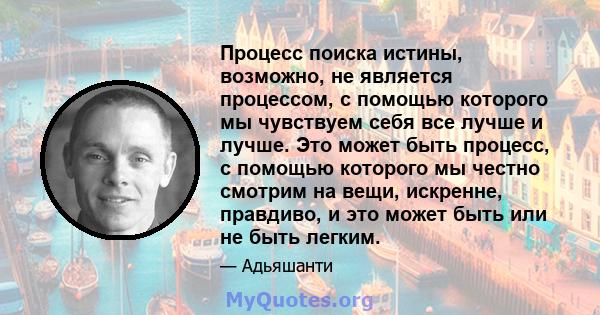 Процесс поиска истины, возможно, не является процессом, с помощью которого мы чувствуем себя все лучше и лучше. Это может быть процесс, с помощью которого мы честно смотрим на вещи, искренне, правдиво, и это может быть