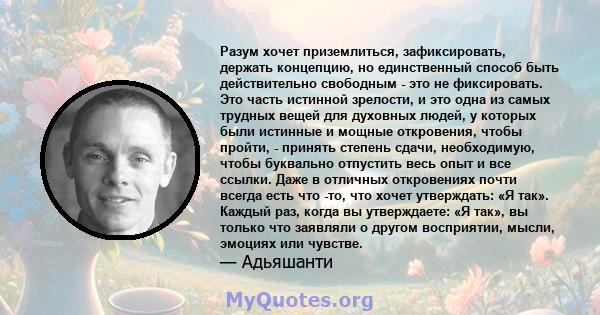 Разум хочет приземлиться, зафиксировать, держать концепцию, но единственный способ быть действительно свободным - это не фиксировать. Это часть истинной зрелости, и это одна из самых трудных вещей для духовных людей, у