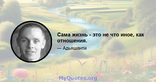 Сама жизнь - это не что иное, как отношения.