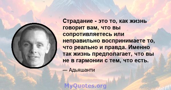 Страдание - это то, как жизнь говорит вам, что вы сопротивляетесь или неправильно воспринимаете то, что реально и правда. Именно так жизнь предполагает, что вы не в гармонии с тем, что есть.