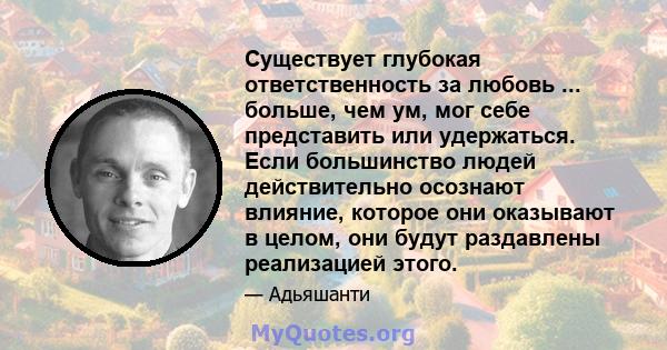 Существует глубокая ответственность за любовь ... больше, чем ум, мог себе представить или удержаться. Если большинство людей действительно осознают влияние, которое они оказывают в целом, они будут раздавлены