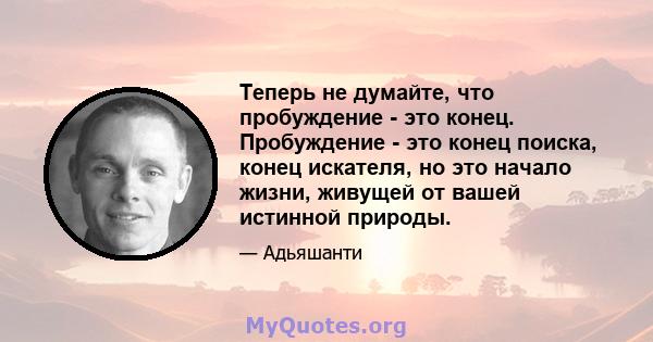 Теперь не думайте, что пробуждение - это конец. Пробуждение - это конец поиска, конец искателя, но это начало жизни, живущей от вашей истинной природы.