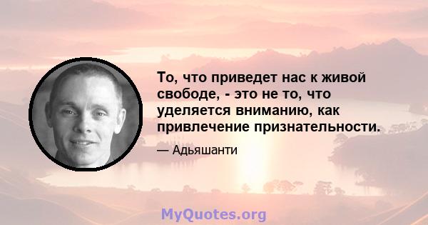 То, что приведет нас к живой свободе, - это не то, что уделяется вниманию, как привлечение признательности.