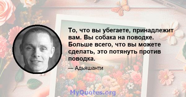 То, что вы убегаете, принадлежит вам. Вы собака на поводке. Больше всего, что вы можете сделать, это потянуть против поводка.