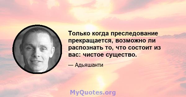 Только когда преследование прекращается, возможно ли распознать то, что состоит из вас: чистое существо.