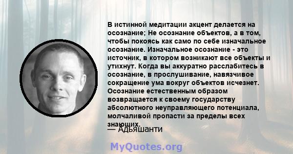 В истинной медитации акцент делается на осознание; Не осознание объектов, а в том, чтобы покоясь как само по себе изначальное осознание. Изначальное осознание - это источник, в котором возникают все объекты и утихнут.