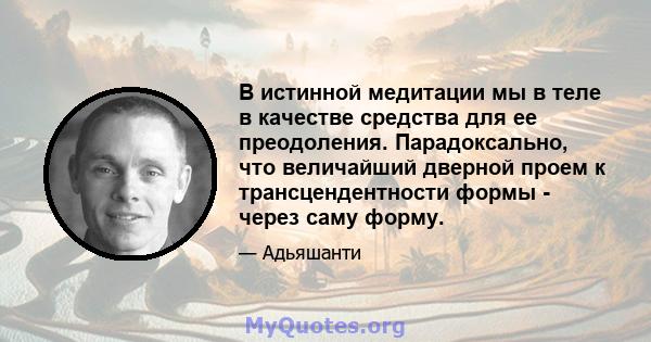 В истинной медитации мы в теле в качестве средства для ее преодоления. Парадоксально, что величайший дверной проем к трансцендентности формы - через саму форму.