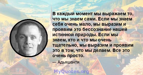 В каждый момент мы выражаем то, что мы знаем сами. Если мы знаем себя очень мало, мы выразим и проявим это бессознание нашей истинной природы. Если мы знаем, кто и что мы очень тщательно, мы выразим и проявим это в том, 