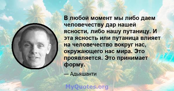 В любой момент мы либо даем человечеству дар нашей ясности, либо нашу путаницу. И эта ясность или путаница влияет на человечество вокруг нас, окружающего нас мира. Это проявляется. Это принимает форму.