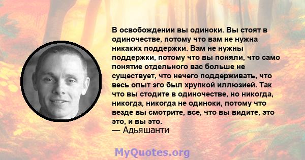 В освобождении вы одиноки. Вы стоят в одиночестве, потому что вам не нужна никаких поддержки. Вам не нужны поддержки, потому что вы поняли, что само понятие отдельного вас больше не существует, что нечего поддерживать,