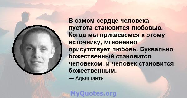 В самом сердце человека пустота становится любовью. Когда мы прикасаемся к этому источнику, мгновенно присутствует любовь. Буквально божественный становится человеком, и человек становится божественным.