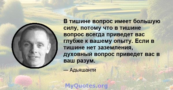 В тишине вопрос имеет большую силу, потому что в тишине вопрос всегда приведет вас глубже к вашему опыту. Если в тишине нет заземления, духовный вопрос приведет вас в ваш разум.