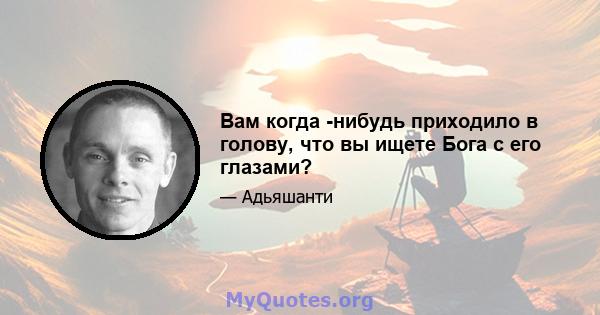 Вам когда -нибудь приходило в голову, что вы ищете Бога с его глазами?