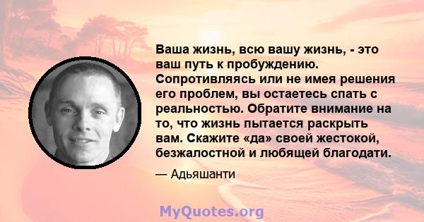 Ваша жизнь, всю вашу жизнь, - это ваш путь к пробуждению. Сопротивляясь или не имея решения его проблем, вы остаетесь спать с реальностью. Обратите внимание на то, что жизнь пытается раскрыть вам. Скажите «да» своей