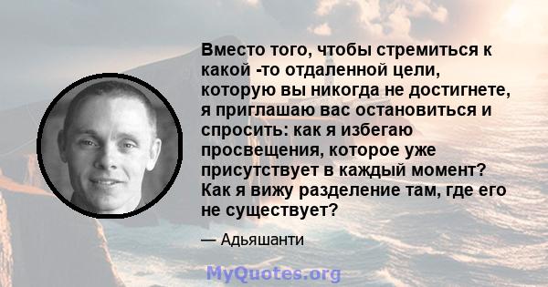 Вместо того, чтобы стремиться к какой -то отдаленной цели, которую вы никогда не достигнете, я приглашаю вас остановиться и спросить: как я избегаю просвещения, которое уже присутствует в каждый момент? Как я вижу