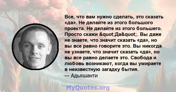 Все, что вам нужно сделать, это сказать «да». Не делайте из этого большого проекта. Не делайте из этого большего. Просто скажи "Да". Вы даже не знаете, что значит сказать «да», но вы все равно говорите это. Вы 