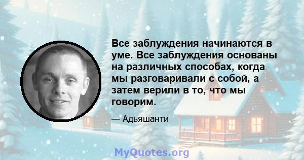 Все заблуждения начинаются в уме. Все заблуждения основаны на различных способах, когда мы разговаривали с собой, а затем верили в то, что мы говорим.