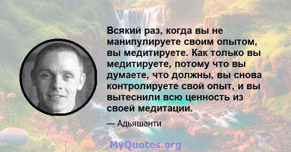 Всякий раз, когда вы не манипулируете своим опытом, вы медитируете. Как только вы медитируете, потому что вы думаете, что должны, вы снова контролируете свой опыт, и вы вытеснили всю ценность из своей медитации.