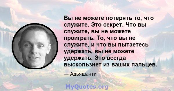 Вы не можете потерять то, что служите. Это секрет. Что вы служите, вы не можете проиграть. То, что вы не служите, и что вы пытаетесь удержать, вы не можете удержать. Это всегда выскользнет из ваших пальцев.